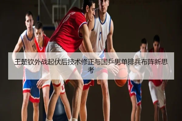 王楚钦外战起伏后技术修正与国乒男单排兵布阵新思考